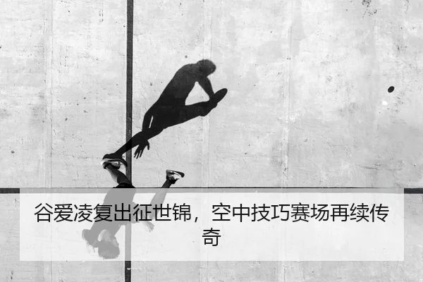 谷爱凌复出征世锦，空中技巧赛场再续传奇