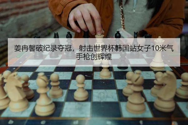 姜冉馨破纪录夺冠，射击世界杯韩国站女子10米气手枪创辉煌